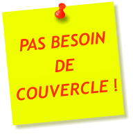 PAS BESOIN DE COUVERCLE !